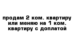 продам 2-ком. квартиру или меняю на 1-ком. квартиру с доплатой